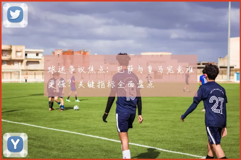 球迷争议焦点：巴萨与皇马究竟谁更强？关键指标全面盘点