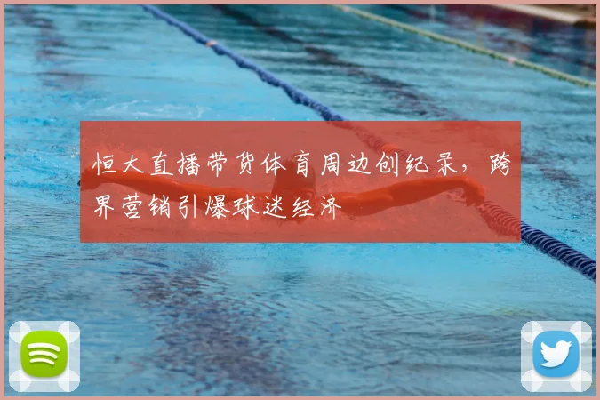 恒大直播带货体育周边创纪录，跨界营销引爆球迷经济