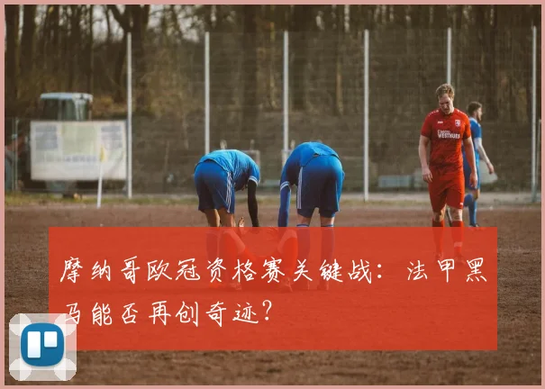 摩纳哥欧冠资格赛关键战：法甲黑马能否再创奇迹？