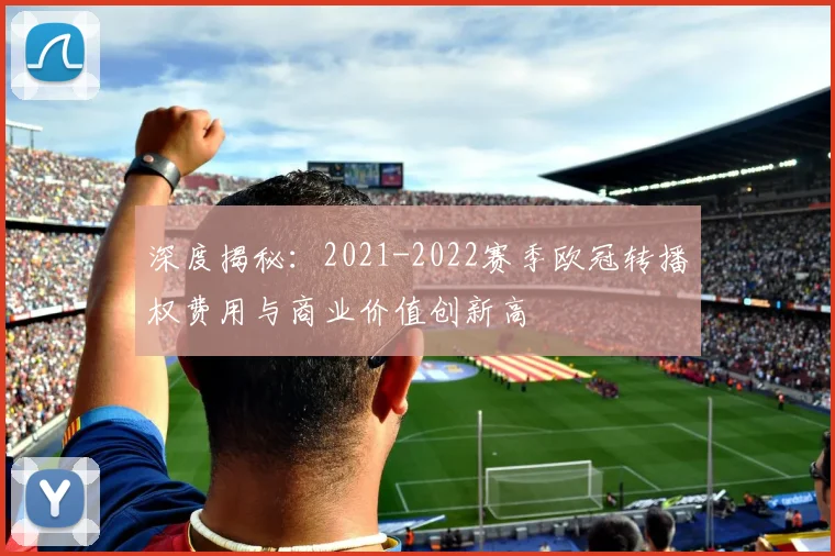 深度揭秘：2021-2022赛季欧冠转播权费用与商业价值创新高