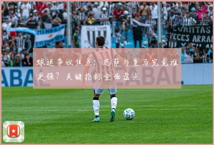 球迷争议焦点：巴萨与皇马究竟谁更强？关键指标全面盘点